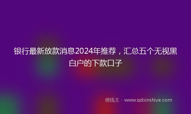 银行最新放款消息2024年推荐，汇总五个无视黑白户的下款口子
