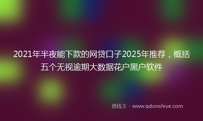 2021年半夜能下款的网贷口子2025年推荐，概括五个无视逾期大数据花户黑户软件