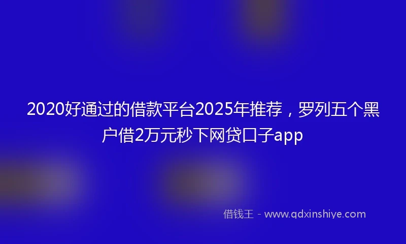 2020好通过的借款平台2025年推荐，罗列五个黑户借2万元秒下网贷口子app