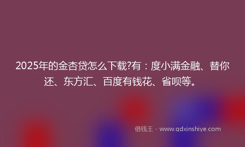 2025年的金杏贷怎么下载?有：度小满金融、替你还、东方汇、百度有钱花、省呗等。