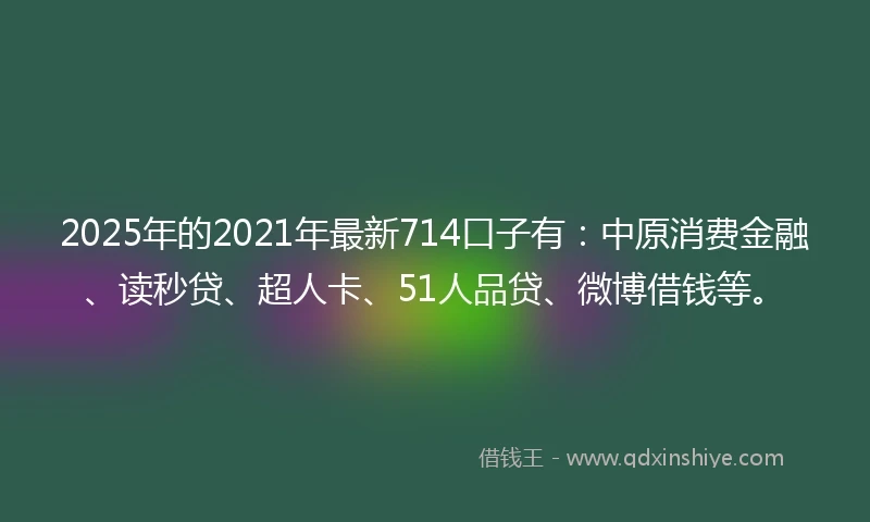 2025年的2021年最新714口子有：中原消费金融、读秒贷、超人卡、51人品贷、微博借钱等。