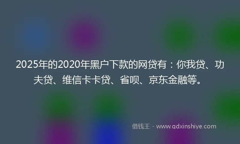2025年的2020年黑户下款的网贷有：你我贷、功夫贷、维信卡卡贷、省呗、京东金融等。