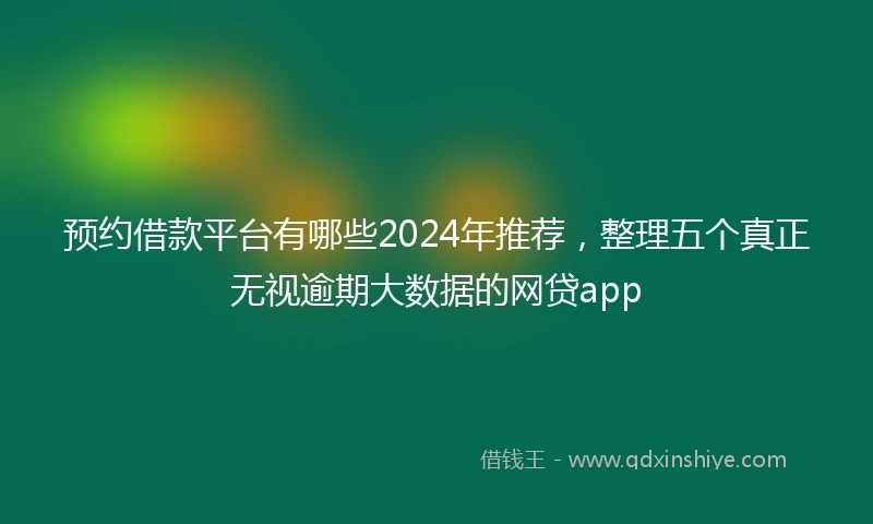 预约借款平台有哪些2024年推荐，整理五个真正无视逾期大数据的网贷app