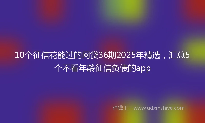 10个征信花能过的网贷36期2025年精选，汇总5个不看年龄征信负债的app