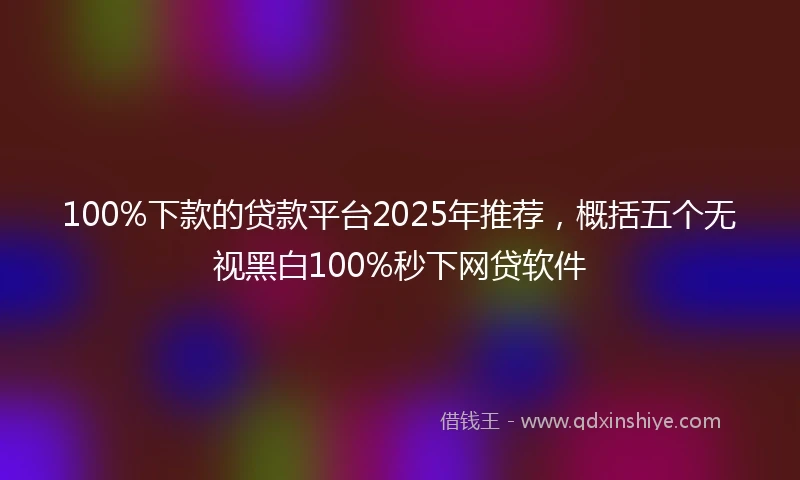 100%下款的贷款平台2025年推荐，概括五个无视黑白100%秒下网贷软件