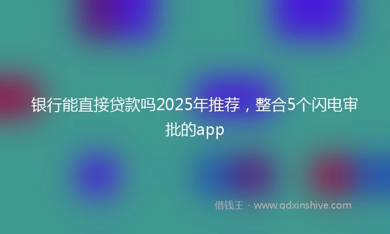 银行能直接贷款吗2025年推荐，整合5个闪电审批的app