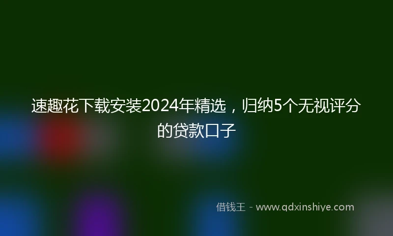 速趣花下载安装2024年精选，归纳5个无视评分的贷款口子