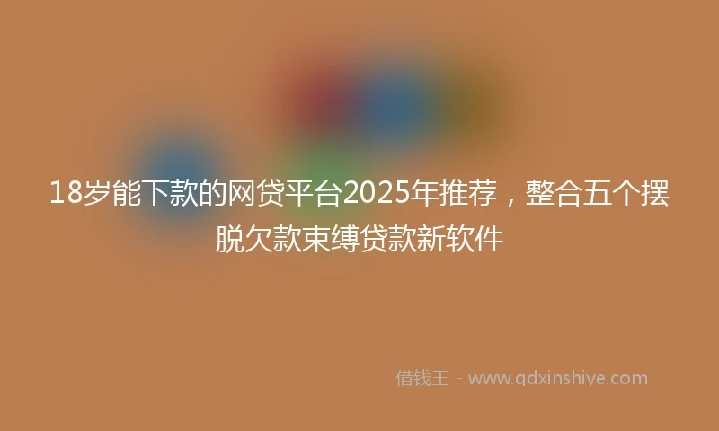 18岁能下款的网贷平台2025年推荐，整合五个摆脱欠款束缚贷款新软件