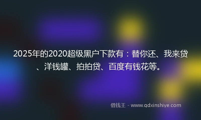 2025年的2020超级黑户下款有：替你还、我来贷、洋钱罐、拍拍贷、百度有钱花等。