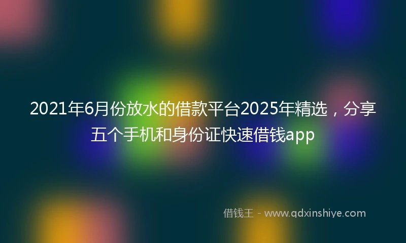2021年6月份放水的借款平台2025年精选，分享五个手机和身份证快速借钱app