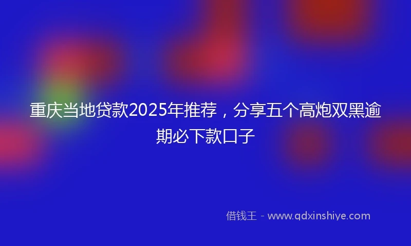 重庆当地贷款2025年推荐，分享五个高炮双黑逾期必下款口子