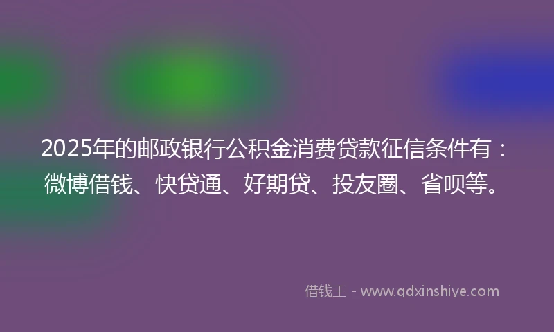 2025年的邮政银行公积金消费贷款征信条件有：微博借钱、快贷通、好期贷、投友圈、省呗等。