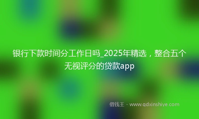 银行下款时间分工作日吗_2025年精选，整合五个无视评分的贷款app