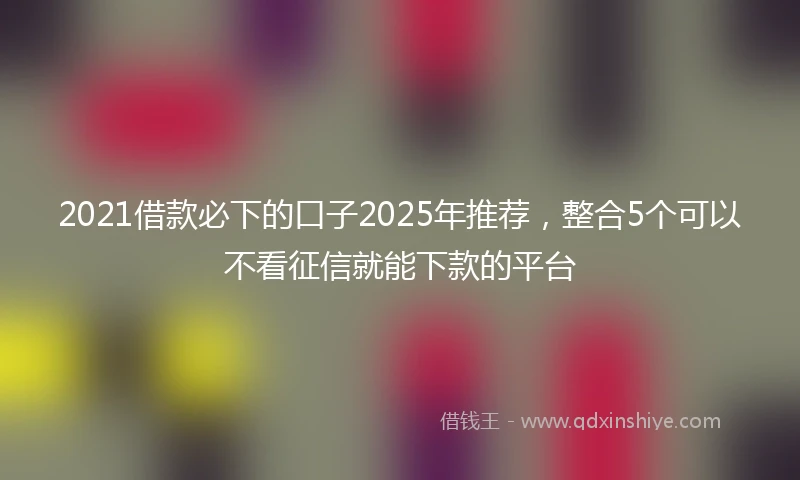 2021借款必下的口子2025年推荐，整合5个可以不看征信就能下款的平台