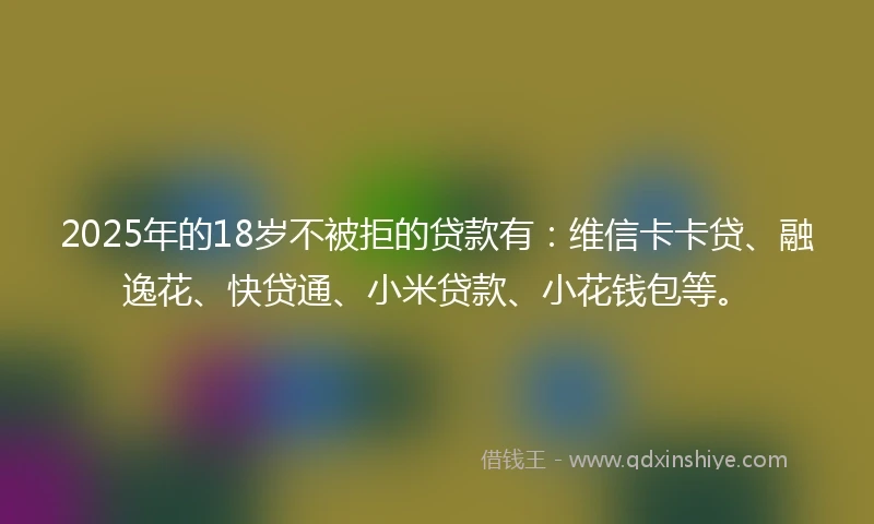 2025年的18岁不被拒的贷款有：维信卡卡贷、融逸花、快贷通、小米贷款、小花钱包等。