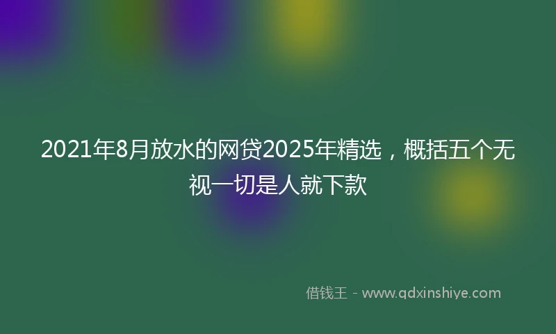2021年8月放水的网贷2025年精选，概括五个无视一切是人就下款