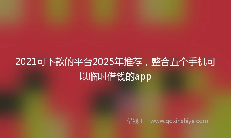 2021可下款的平台2025年推荐，整合五个手机可以临时借钱的app