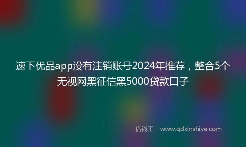 速下优品app没有注销账号2024年推荐，整合5个无视网黑征信黑5000贷款口子