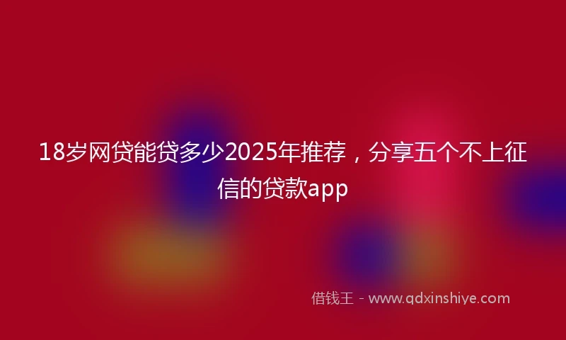 18岁网贷能贷多少2025年推荐，分享五个不上征信的贷款app