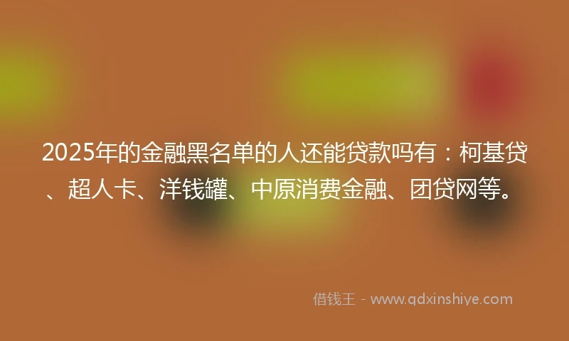 2025年的金融黑名单的人还能贷款吗有：柯基贷、超人卡、洋钱罐、中原消费金融、团贷网等。