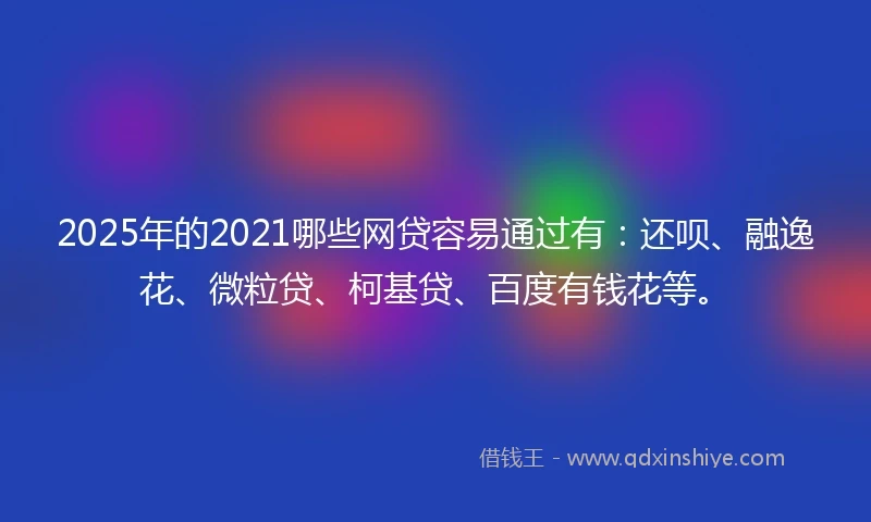 2025年的2021哪些网贷容易通过有：还呗、融逸花、微粒贷、柯基贷、百度有钱花等。