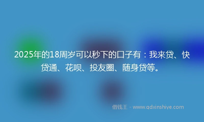 2025年的18周岁可以秒下的口子有：我来贷、快贷通、花呗、投友圈、随身贷等。