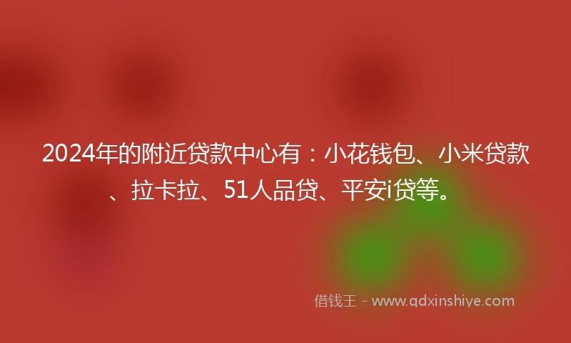 2024年的附近贷款中心有：小花钱包、小米贷款、拉卡拉、51人品贷、平安i贷等。