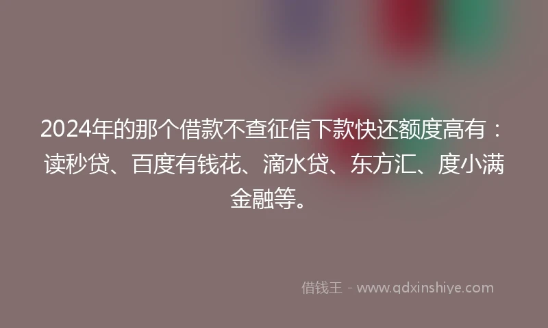 2024年的那个借款不查征信下款快还额度高有：读秒贷、百度有钱花、滴水贷、东方汇、度小满金融等。