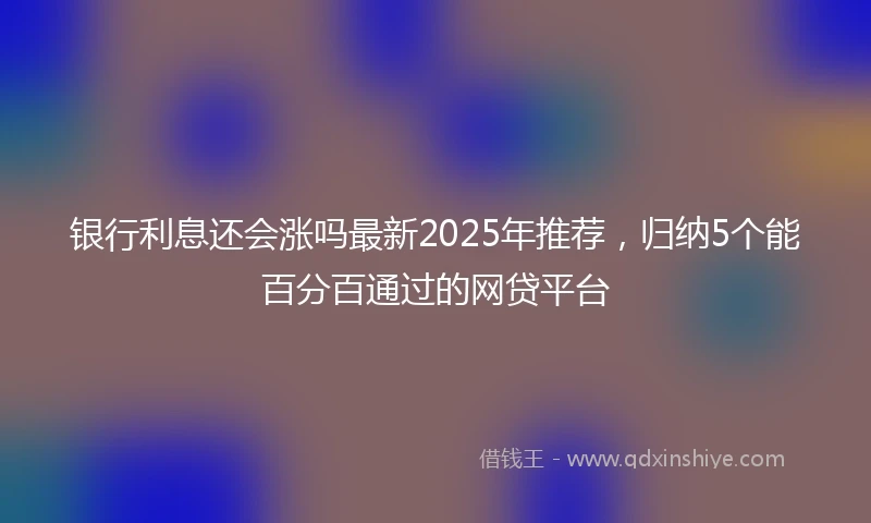 银行利息还会涨吗最新2025年推荐，归纳5个能百分百通过的网贷平台