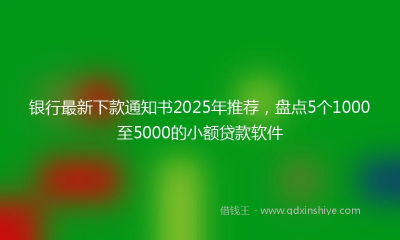 银行最新下款通知书2025年推荐，盘点5个1000至5000的小额贷款软件