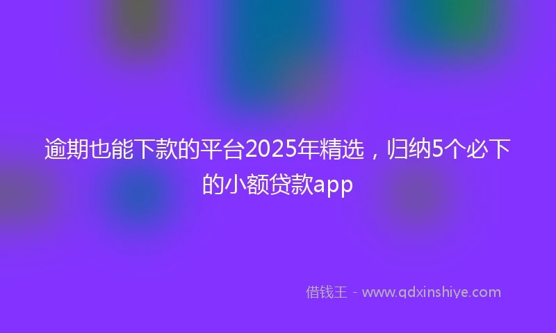 逾期也能下款的平台2025年精选，归纳5个必下的小额贷款app