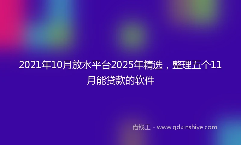 2021年10月放水平台2025年精选，整理五个11月能贷款的软件