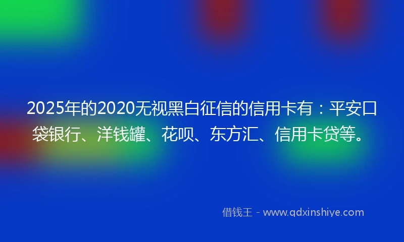 2025年的2020无视黑白征信的信用卡有：平安口袋银行、洋钱罐、花呗、东方汇、信用卡贷等。
