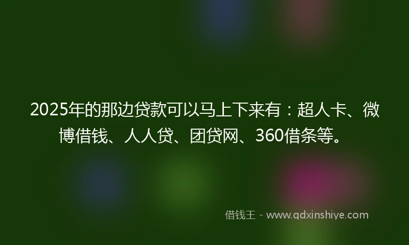 2025年的那边贷款可以马上下来有：超人卡、微博借钱、人人贷、团贷网、360借条等。