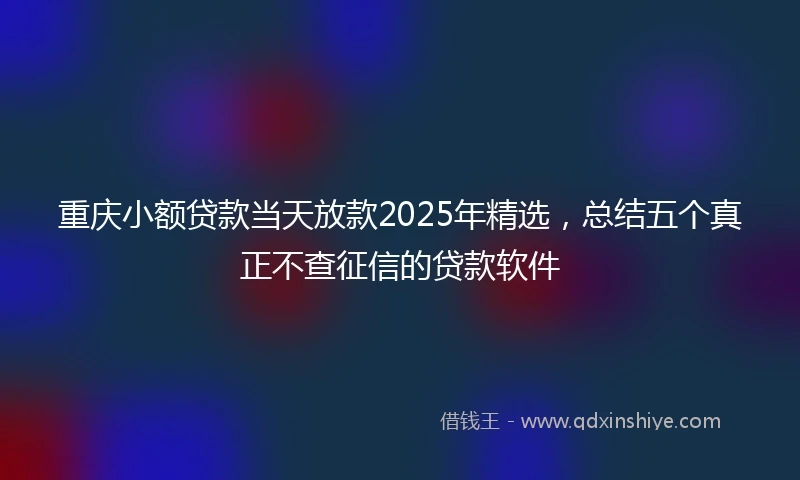 重庆小额贷款当天放款2025年精选，总结五个真正不查征信的贷款软件