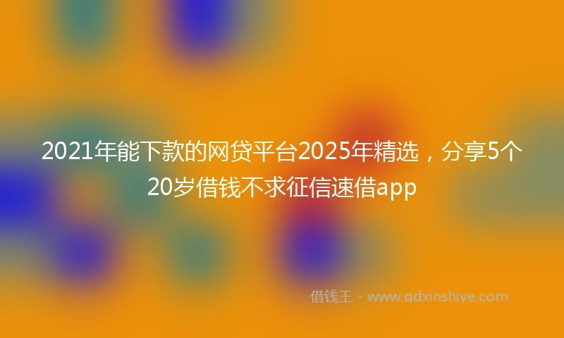 2021年能下款的网贷平台2025年精选，分享5个20岁借钱不求征信速借app