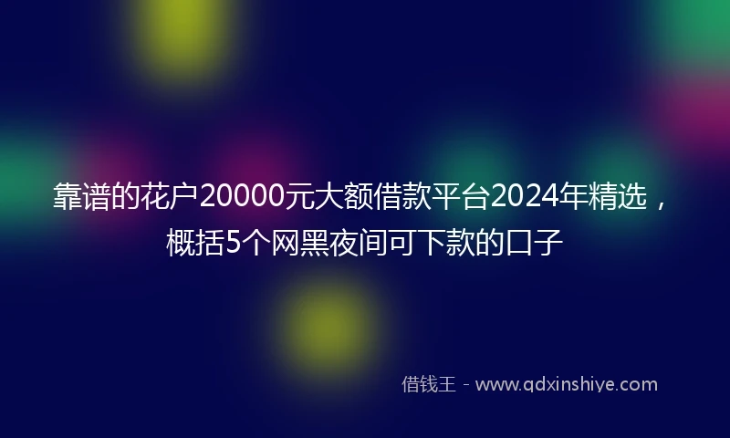 靠谱的花户20000元大额借款平台2024年精选，概括5个网黑夜间可下款的口子