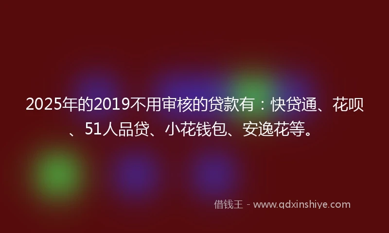 2025年的2019不用审核的贷款有：快贷通、花呗、51人品贷、小花钱包、安逸花等。