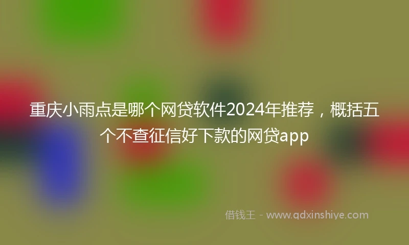 重庆小雨点是哪个网贷软件2024年推荐，概括五个不查征信好下款的网贷app