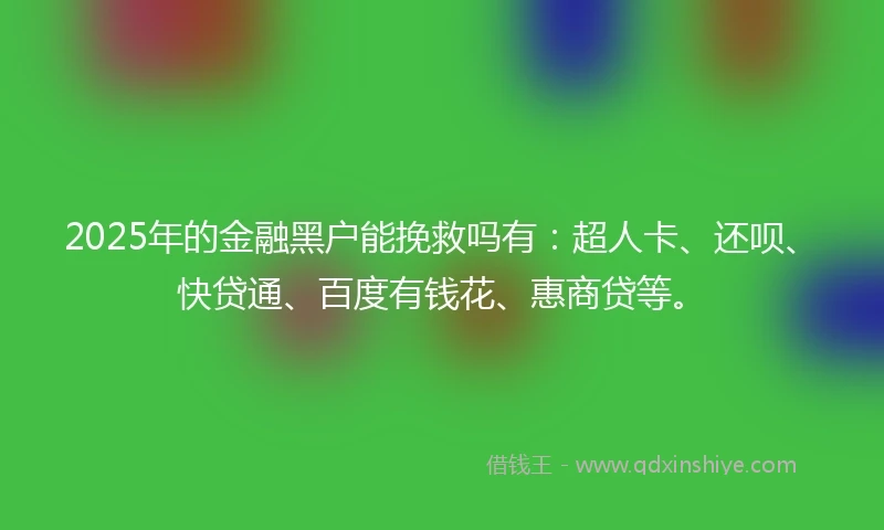 2025年的金融黑户能挽救吗有：超人卡、还呗、快贷通、百度有钱花、惠商贷等。
