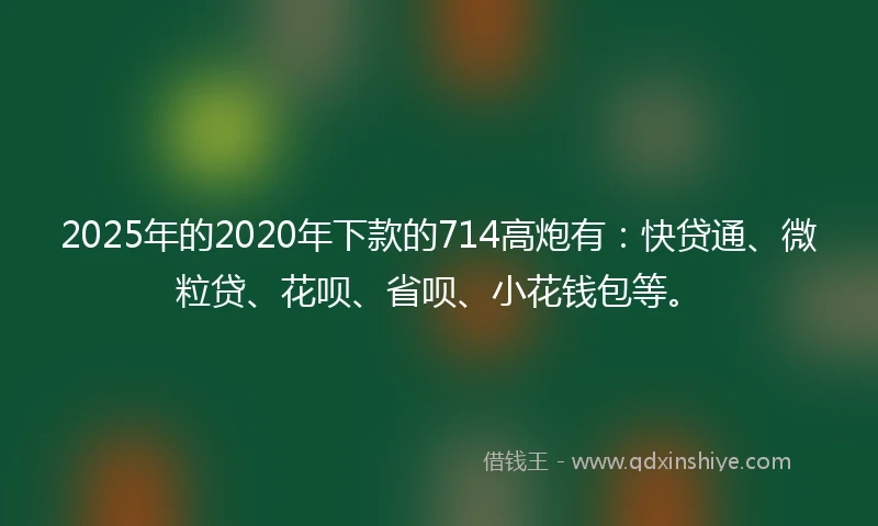 2025年的2020年下款的714高炮有：快贷通、微粒贷、花呗、省呗、小花钱包等。