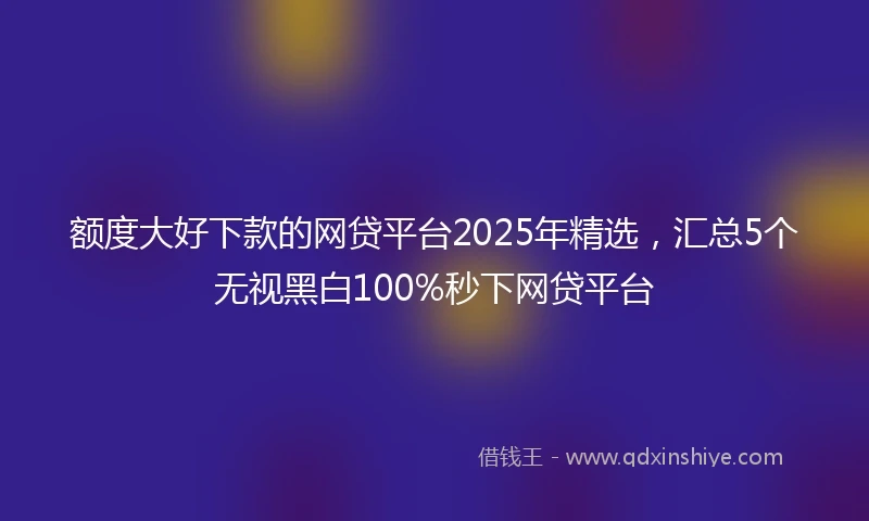 额度大好下款的网贷平台2025年精选，汇总5个无视黑白100%秒下网贷平台