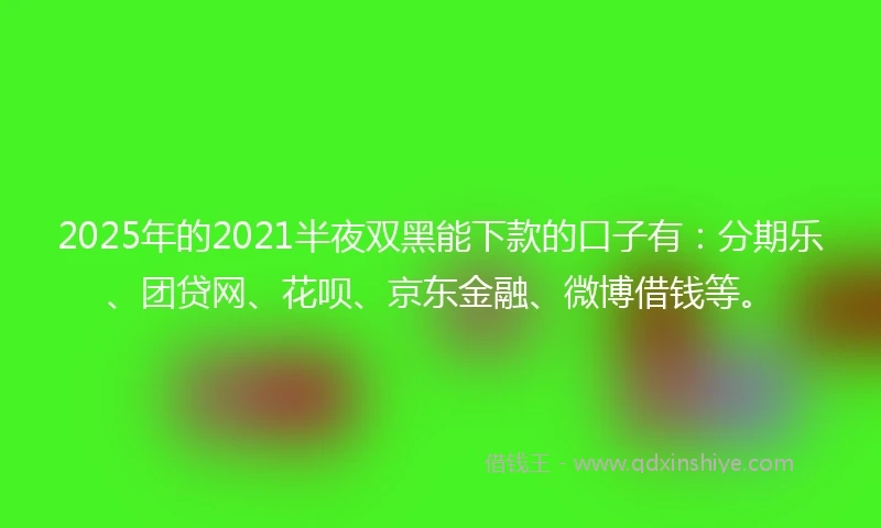 2025年的2021半夜双黑能下款的口子有：分期乐、团贷网、花呗、京东金融、微博借钱等。