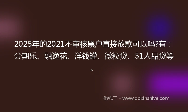 2025年的2021不审核黑户直接放款可以吗?有：分期乐、融逸花、洋钱罐、微粒贷、51人品贷等。