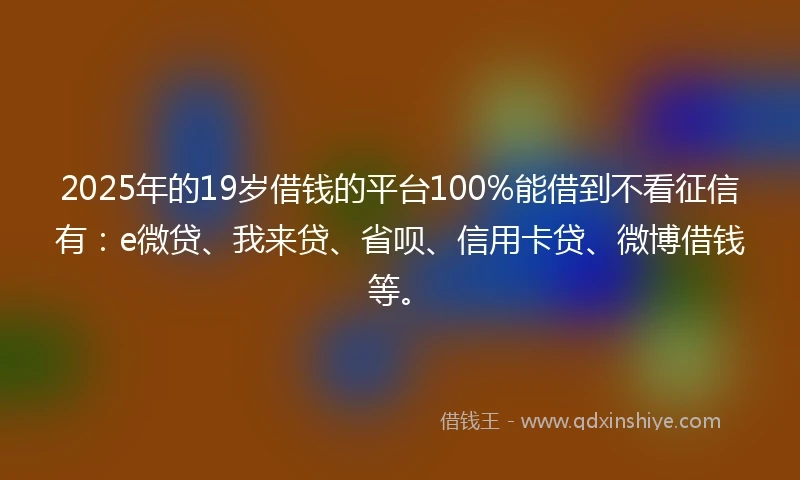 2025年的19岁借钱的平台100%能借到不看征信有：e微贷、我来贷、省呗、信用卡贷、微博借钱等。