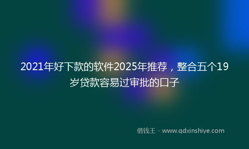 2021年好下款的软件2025年推荐，整合五个19岁贷款容易过审批的口子