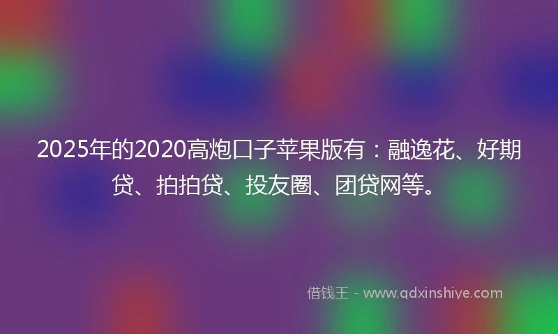 2025年的2020高炮口子苹果版有：融逸花、好期贷、拍拍贷、投友圈、团贷网等。