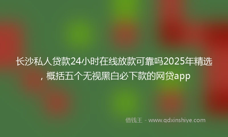 长沙私人贷款24小时在线放款可靠吗2025年精选，概括五个无视黑白必下款的网贷app