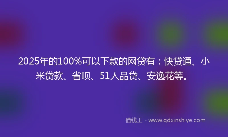 2025年的100%可以下款的网贷有：快贷通、小米贷款、省呗、51人品贷、安逸花等。