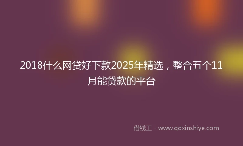 2018什么网贷好下款2025年精选，整合五个11月能贷款的平台